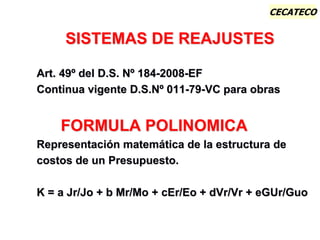 CECATECO
SISTEMAS DE REAJUSTES
Art. 49º del D.S. Nº 184-2008-EF
Continua vigente D.S.Nº 011-79-VC para obras
FORMULA POLINOMICA
Representación matemática de la estructura de
costos de un Presupuesto.
K = a Jr/Jo + b Mr/Mo + cEr/Eo + dVr/Vr + eGUr/Guo
 