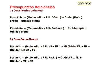 CECATECO
Presupuestos Adicionales
1) Obra Precios Unitarios:
Ppto.Adic. = (Metdo.adic. x P.U. Ofert. ) + Gt.Grl.(F y V )
propio +Utilidad oferta
Ppto.Adic. = (Metdo.adic. x P.U. Pactado ) + Gt.Grl.propio +
Utilidad oferta
2) Obra Suma Alzada:
Pto.Adic. = (Mtdo.adic. x P.U. VR x FR ) + Gt.Grl.del VR x FR +
Utilidad del VR x FR
Pto.Adic. = (Mtdo.adic. x P.U. Pact. ) + Gt.Grl.VR x FR +
Utilidad x VR x FR
 