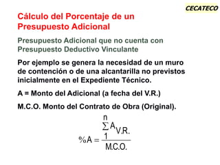 CECATECO
%
. .
. . .
A
A
V R
1
n
MC O


Cálculo del Porcentaje de un
Presupuesto Adicional
Presupuesto Adicional que no cuenta con
Presupuesto Deductivo Vinculante
Por ejemplo se genera la necesidad de un muro
de contención o de una alcantarilla no previstos
inicialmente en el Expediente Técnico.
A = Monto del Adicional (a fecha del V.R.)
M.C.O. Monto del Contrato de Obra (Original).
 