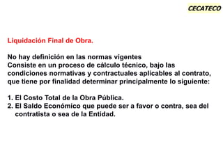 CECATECO
Las Normas vigentes no definen que es una Liquidación Final
Liquidación Final de Obra.
No hay definición en las normas vigentes
Consiste en un proceso de cálculo técnico, bajo las
condiciones normativas y contractuales aplicables al contrato,
que tiene por finalidad determinar principalmente lo siguiente:
1. El Costo Total de la Obra Pública.
2. El Saldo Económico que puede ser a favor o contra, sea del
contratista o sea de la Entidad.
 