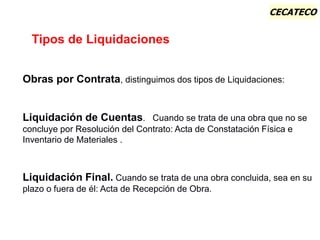 CECATECO
Tipos de Liquidaciones
Obras por Contrata, distinguimos dos tipos de Liquidaciones:
Liquidación de Cuentas. Cuando se trata de una obra que no se
concluye por Resolución del Contrato: Acta de Constatación Física e
Inventario de Materiales .
Liquidación Final. Cuando se trata de una obra concluida, sea en su
plazo o fuera de él: Acta de Recepción de Obra.
 