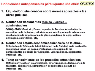 CECATECOCondiciones indispensables para liquidar una obra:
1. Liquidador debe conocer sobre normas aplicables a las
obras publicas
2. Contar con documentos técnico - legales –
administrativos
completos: Contrato, Bases, expediente Técnico, Absolución de
consultas de la licitación, valorizaciones, resoluciones de adicionales,
resoluciones de ampliaciones de plazo, cuaderno de obra, índices
unificados, calendarios, etc.
3. Contar con estado económico financiero de la obra.-
Solicitarlo a la Oficina de Administración de la Entidad, en la cual están
registrados todos los pagos efectuados, con copias de los
comprobantes de pago: por Adelantos, valorizaciones, adicionales,
intereses, etc.
4. Tener conocimiento de los procedimientos técnicos
Reformular y evaluar: valorizaciones, amortizaciones, deducciones de
reajustes, calendarios, comparación de reintegros, cálculo de
intereses, etc.
 