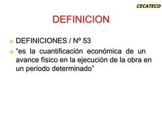 CECATECO
DEFINICION
 DEFINICIONES / Nº 53
 “es la cuantificación económica de un
avance físico en la ejecución de la obra en
un periodo determinado”
 