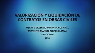 VALORIZACIÓN Y LIQUIDACIÓN DE
CONTRATOS EN OBRAS CIVILES
OSCAR GUILLERMO MIRANDA HOSPINAL
ASISTENTE: MANUEL FLORES HUIMAN
Lima – Perú
2016
1
 