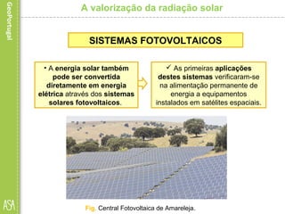 A valorização da radiação solar
 As primeiras aplicações
destes sistemas verificaram-se
na alimentação permanente de
energia a equipamentos
instalados em satélites espaciais.
SISTEMAS FOTOVOLTAICOS
• A energia solar também
pode ser convertida
diretamente em energia
elétrica através dos sistemas
solares fotovoltaicos.
Fig. Central Fotovoltaica de Amareleja.
 