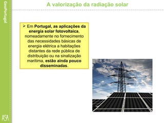  Em Portugal, as aplicações da
energia solar fotovoltaica,
nomeadamente no fornecimento
das necessidades básicas de
energia elétrica a habitações
distantes da rede pública de
distribuição ou na sinalização
marítima, estão ainda pouco
disseminadas.
A valorização da radiação solar
 