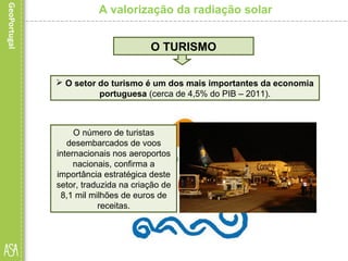 A valorização da radiação solar
 O setor do turismo é um dos mais importantes da economia
portuguesa (cerca de 4,5% do PIB – 2011).
O TURISMO
O número de turistas
desembarcados de voos
internacionais nos aeroportos
nacionais, confirma a
importância estratégica deste
setor, traduzida na criação de
8,1 mil milhões de euros de
receitas.
 