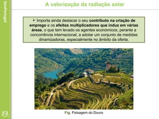  Importa ainda destacar o seu contributo na criação de
emprego e os efeitos multiplicadores que induz em várias
áreas, o que tem levado os agentes económicos, perante a
concorrência internacional, a adotar um conjunto de medidas
dinamizadoras, especialmente no âmbito da oferta.
A valorização da radiação solar
Fig. Paisagem do Douro
 
