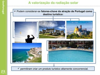 A valorização da radiação solar
 Podem considerar-se fatores-chave da atração de Portugal como
destino turístico:
• o agradável clima
português, com
valores de insolação
ímpares no contexto
europeu;
• a beleza da sua
costa, com cerca de
1241 km de extensão,
na parte continental.
 permitiram criar um produto turístico altamente concorrencial.
• as paisagens;
• a cultura;
• os monumentos e
locais históricos,
• o ambiente
hospitaleiro;
• as infraestruturas para a prática de
desportos náuticos e radicais, e
sobretudo do golfe;
• a realização de grandes eventos
ou a excelência da hotelaria;
 