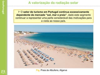 A valorização da radiação solar
 O setor do turismo em Portugal continua excessivamente
dependente do mercado “sol, mar e praia”, dado este segmento
continuar a representar uma parte considerável das motivações para
a visita ao nosso país.
Fig. Praia de Albufeira, Algarve
 