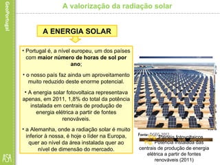 • Portugal é, a nível europeu, um dos países
com maior número de horas de sol por
ano;
• o nosso país faz ainda um aproveitamento
muito reduzido deste enorme potencial.
• A energia solar fotovoltaica representava
apenas, em 2011, 1,8% do total da potência
instalada em centrais de produção de
energia elétrica a partir de fontes
renováveis.
• a Alemanha, onde a radiação solar é muito
inferior à nossa, é hoje o líder na Europa,
quer ao nível da área instalada quer ao
nível de dimensão do mercado.
A ENERGIA SOLAR
Fig. Potência instalada das
centrais de produção de energia
elétrica a partir de fontes
renováveis (2011)
Fig. Painéis fotovoltaicos
A valorização da radiação solar
 