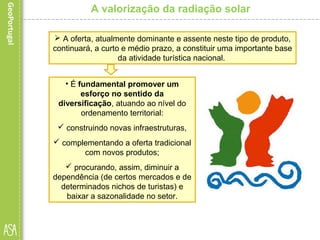 A valorização da radiação solar
 A oferta, atualmente dominante e assente neste tipo de produto,
continuará, a curto e médio prazo, a constituir uma importante base
da atividade turística nacional.
• É fundamental promover um
esforço no sentido da
diversificação, atuando ao nível do
ordenamento territorial:
 construindo novas infraestruturas,
 complementando a oferta tradicional
com novos produtos;
 procurando, assim, diminuir a
dependência (de certos mercados e de
determinados nichos de turistas) e
baixar a sazonalidade no setor.
 