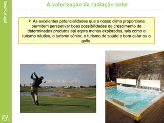  As excelentes potencialidades que o nosso clima proporciona
permitem perspetivar boas possibilidades de crescimento de
determinados produtos até agora menos explorados, tais como o
turismo náutico, o turismo sénior, o turismo de saúde e bem-estar ou o
golfe.
A valorização da radiação solar
 