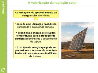 A valorização da radiação solar
• permite uma utilização final direta,
iluminando e aquecendo edifícios;
• possibilita a criação de elevadas
temperaturas para a produção de
eletricidade (mediante o aquecimento
de vapor);
• é um tipo de energia que pode ser
produzido em locais onde as outras
fontes são escassas ou são difíceis
de instalar.
As vantagens do aproveitamento da
energia solar são várias:
 
