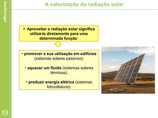 • promover a sua utilização em edifícios
(sistemas solares passivos);
• aquecer um fluido (sistemas solares
térmicos);
• produzir energia elétrica (sistemas
fotovoltaicos).
A valorização da radiação solar
 Aproveitar a radiação solar significa
utilizá-la diretamente para uma
determinada função:
 