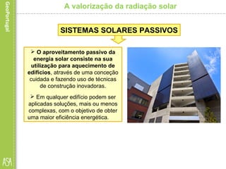 A valorização da radiação solar
 O aproveitamento passivo da
energia solar consiste na sua
utilização para aquecimento de
edifícios, através de uma conceção
cuidada e fazendo uso de técnicas
de construção inovadoras.
 Em qualquer edifício podem ser
aplicadas soluções, mais ou menos
complexas, com o objetivo de obter
uma maior eficiência energética.
SISTEMAS SOLARES PASSIVOS
 