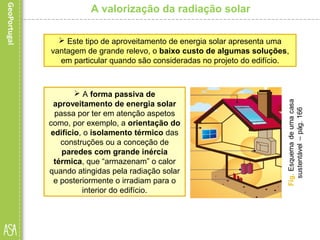 A valorização da radiação solar
 Este tipo de aproveitamento de energia solar apresenta uma
vantagem de grande relevo, o baixo custo de algumas soluções,
em particular quando são consideradas no projeto do edifício.
 A forma passiva de
aproveitamento de energia solar
passa por ter em atenção aspetos
como, por exemplo, a orientação do
edifício, o isolamento térmico das
construções ou a conceção de
paredes com grande inércia
térmica, que “armazenam” o calor
quando atingidas pela radiação solar
e posteriormente o irradiam para o
interior do edifício.
 