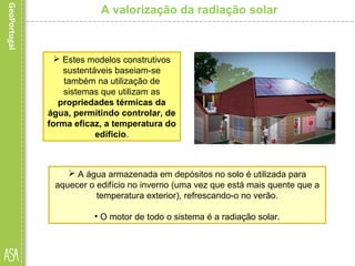  Estes modelos construtivos
sustentáveis baseiam-se
também na utilização de
sistemas que utilizam as
propriedades térmicas da
água, permitindo controlar, de
forma eficaz, a temperatura do
edifício.
A valorização da radiação solar
 A água armazenada em depósitos no solo é utilizada para
aquecer o edifício no inverno (uma vez que está mais quente que a
temperatura exterior), refrescando-o no verão.
• O motor de todo o sistema é a radiação solar.
 