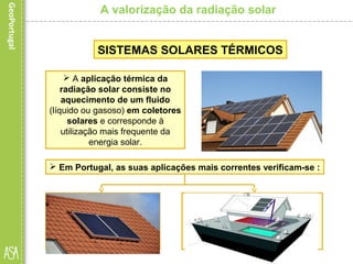 A valorização da radiação solar
 A aplicação térmica da
radiação solar consiste no
aquecimento de um fluido
(líquido ou gasoso) em coletores
solares e corresponde à
utilização mais frequente da
energia solar.
SISTEMAS SOLARES TÉRMICOS
 Em Portugal, as suas aplicações mais correntes verificam-se :
• existem também aplicações de
grandes dimensões: em
piscinas, estufas, recintos
gimnodesportivos, hotéis e
hospitais.
• no setor doméstico:
produção de águas
quentes sanitárias e, em
alguns casos, para
aquecimento do ambiente.
 