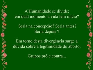 A Humanidade se divide:
em qual momento a vida tem início?
Seria na concepção? Seria antes?
Seria depois ?
Em torno desta divergência surge a
dúvida sobre a legitimidade do aborto.
Grupos pró e contra...
 