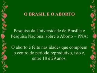 O BRASIL E O ABORTO
Pesquisa da Universidade de Brasília e
Pesquisa Nacional sobre o Aborto – PNA:
O aborto é feito nas idades que compõem
o centro do período reprodutivo, isto é,
entre 18 e 29 anos.
 