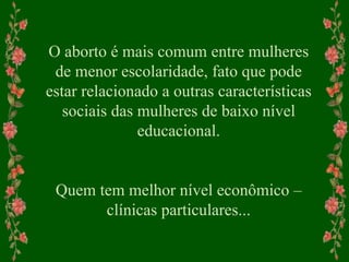 O aborto é mais comum entre mulheres
de menor escolaridade, fato que pode
estar relacionado a outras características
sociais das mulheres de baixo nível
educacional.
Quem tem melhor nível econômico –
clínicas particulares...
 