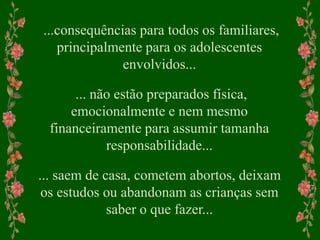...consequências para todos os familiares,
principalmente para os adolescentes
envolvidos...
... não estão preparados física,
emocionalmente e nem mesmo
financeiramente para assumir tamanha
responsabilidade...
... saem de casa, cometem abortos, deixam
os estudos ou abandonam as crianças sem
saber o que fazer...
 