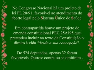 No Congresso Nacional há um projeto de
lei PL 20/91, favorável ao atendimento do
aborto legal pelo Sistema Único de Saúde.
Em contrapartida houve um projeto de
emenda constitucional PEC 25AJ95 que
pretendeu incluir no texto da Constituição o
direito à vida "desde a sua concepção".
De 524 deputados, apenas 32 foram
favoráveis. Outros: contra ou se omitiram..
 