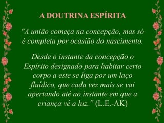 A DOUTRINA ESPÍRITA
“A união começa na concepção, mas só
é completa por ocasião do nascimento.
Desde o instante da concepção o
Espírito designado para habitar certo
corpo a este se liga por um laço
fluídico, que cada vez mais se vai
apertando até ao instante em que a
criança vê a luz.” (L.E.-AK)
 