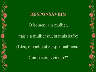 RESPONSÁVEIS:
O homem e a mulher,
mas é a mulher quem mais sofre:
física, emocional e espiritualmente.
Como seria evitado??
 