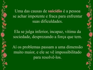 Uma das causas de suicídio é a pessoa
se achar impotente e fraca para enfrentar
suas dificuldades.
Ela se julga inferior, incapaz, vítima da
sociedade, desprezando a força que tem.
Aí os problemas passam a uma dimensão
muito maior, e ele se vê impossibilitado
para resolvê-los.
 