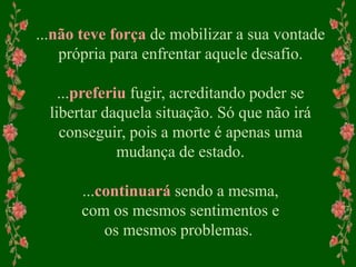 ...não teve força de mobilizar a sua vontade
própria para enfrentar aquele desafio.
...preferiu fugir, acreditando poder se
libertar daquela situação. Só que não irá
conseguir, pois a morte é apenas uma
mudança de estado.
...continuará sendo a mesma,
com os mesmos sentimentos e
os mesmos problemas.
 