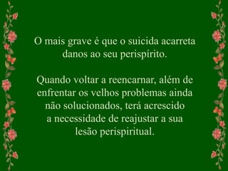 O mais grave é que o suicida acarreta
danos ao seu perispírito.
Quando voltar a reencarnar, além de
enfrentar os velhos problemas ainda
não solucionados, terá acrescido
a necessidade de reajustar a sua
lesão perispiritual.
 