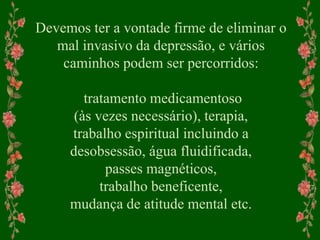 Devemos ter a vontade firme de eliminar o
mal invasivo da depressão, e vários
caminhos podem ser percorridos:
tratamento medicamentoso
(às vezes necessário), terapia,
trabalho espiritual incluindo a
desobsessão, água fluidificada,
passes magnéticos,
trabalho beneficente,
mudança de atitude mental etc.
 