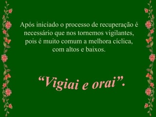 Após iniciado o processo de recuperação é
necessário que nos tornemos vigilantes,
pois é muito comum a melhora cíclica,
com altos e baixos.
 