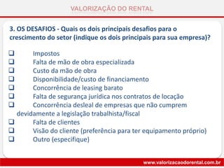 VALORIZAÇÃO DO RENTAL
www.valorizacaodorental.com.br
3. OS DESAFIOS - Quais os dois principais desafios para o
crescimento do setor (indique os dois principais para sua empresa)?
 Impostos
 Falta de mão de obra especializada
 Custo da mão de obra
 Disponibilidade/custo de financiamento
 Concorrência de leasing barato
 Falta de segurança jurídica nos contratos de locação
 Concorrência desleal de empresas que não cumprem
devidamente a legislação trabalhista/fiscal
 Falta de clientes
 Visão do cliente (preferência para ter equipamento próprio)
 Outro (especifique)
 