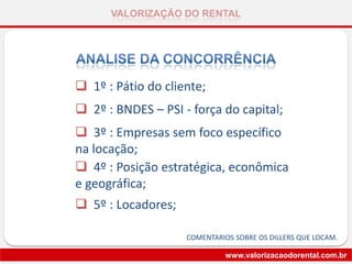 VALORIZAÇÃO DO RENTAL
www.valorizacaodorental.com.br
 1º : Pátio do cliente;
 2º : BNDES – PSI - força do capital;
 3º : Empresas sem foco específico
na locação;
 4º : Posição estratégica, econômica
e geográfica;
 5º : Locadores;
COMENTARIOS SOBRE OS DILLERS QUE LOCAM.
 