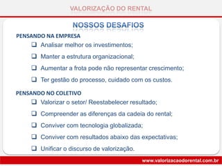 VALORIZAÇÃO DO RENTAL
www.valorizacaodorental.com.br
 Valorizar o setor/ Reestabelecer resultado;
 Compreender as diferenças da cadeia do rental;
 Conviver com tecnologia globalizada;
 Conviver com resultados abaixo das expectativas;
 Unificar o discurso de valorização.
 Analisar melhor os investimentos;
 Manter a estrutura organizacional;
 Aumentar a frota pode não representar crescimento;
 Ter gestão do processo, cuidado com os custos.
PENSANDO NA EMPRESA
PENSANDO NO COLETIVO
 