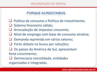VALORIZAÇÃO DO RENTAL
www.valorizacaodorental.com.br
 Os países da América do Sul, apresentam
forte crescimento;
 Democracia consolidada, entidades
organizadas e integradas.
 Política de consumo x Política de investimento;
 Sistema financeiro sólido;
 Arrecadação de impostos crescente;
 Nível de emprego com base de consumo atrativa;
 Demanda reprimida em vários setores;
 Forte debate na busca por soluções;
 