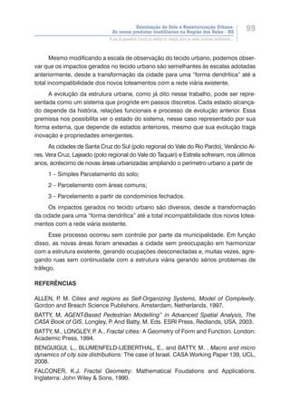 Valorização do Solo e Reestruturação Urbana:
Os novos produtos imobiliários na Região dos Vales - RS
99
O uso da geometria fractal na análise da relação entre os novos produtos imobiliários...
Mesmo modificando a escala de observação do tecido urbano, podemos obser-
var que os impactos gerados no tecido urbano são semelhantes às escalas adotadas
anteriormente, desde a transformação da cidade para uma “forma dendrítica” até a
total incompatibilidade dos novos loteamentos com a rede viária existente.
A evolução da estrutura urbana, como já dito nesse trabalho, pode ser repre-
sentada como um sistema que progride em passos discretos. Cada estado alcança-
do depende da história, relações funcionais e processo de evolução anterior. Essa
premissa nos possibilita ver o estado do sistema, nesse caso representado por sua
forma externa, que depende de estados anteriores, mesmo que sua evolução traga
inovação e propriedades emergentes.
As cidades de Santa Cruz do Sul (polo regional do Vale do Rio Pardo), Venâncio Ai-
res, Vera Cruz, Lajeado (polo regional do Vale do Taquari) e Estrela sofreram, nos últimos
anos, acréscimo de novas áreas urbanizadas ampliando o perímetro urbano a partir de
1 – Simples Parcelamento do solo;
2 – Parcelamento com áreas comuns;
3 – Parcelamento a partir de condomínios fechados.
Os impactos gerados no tecido urbano são diversos, desde a transformação
da cidade para uma “forma dendrítica” até a total incompatibilidade dos novos lotea-
mentos com a rede viária existente.
Esse processo ocorreu sem controle por parte da municipalidade. Em função
disso, as novas áreas foram anexadas a cidade sem preocupação em harmonizar
com a estrutura existente, gerando ocupações desconectadas e, muitas vezes, agre-
gando ruas sem continuidade com a estrutura viária gerando sérios problemas de
tráfego.
REFERÊNCIAS
ALLEN, P. M. Cities and regions as Self-Organizing Systems, Model of Complexity.
Gordon and Breach Science Publishers, Amsterdam, Netherlands, 1997.
BATTY, M. AGENT-Based Pedestrian Modelling” in Advanced Spatial Analysis, The
CASA Book of GIS. Longley, P. And Batty, M. Eds. ESRI Press, Redlands, USA, 2003.
BATTY, M., LONGLEY, P. A., Fractal cities: A Geometry of Form and Function. London:
Academic Press, 1994.
BENGUIGUI, L., BLUMENFELD-LIEBERTHAL, E., and BATTY, M. . Macro and micro
dynamics of city size distributions: The case of Israel. CASA Working Paper 139, UCL,
2008.
FALCONER, K.J. Fractal Geometry: Mathematical Foudations and Applications.
Inglaterra: John Wiley & Sons, 1990.
 