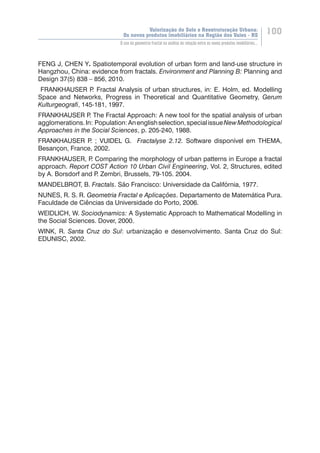 Valorização do Solo e Reestruturação Urbana:
Os novos produtos imobiliários na Região dos Vales - RS
100
O uso da geometria fractal na análise da relação entre os novos produtos imobiliários...
FENG J, CHEN Y. Spatiotemporal evolution of urban form and land-use structure in
Hangzhou, China: evidence from fractals. Environment and Planning B: Planning and
Design 37(5) 838 – 856, 2010.
FRANKHAUSER P. Fractal Analysis of urban structures, in: E. Holm, ed. Modelling
Space and Networks, Progress in Theoretical and Quantitative Geometry, Gerum
Kulturgeografi, 145-181, 1997.
FRANKHAUSER P. The Fractal Approach: A new tool for the spatial analysis of urban
agglomerations.In: Population:Anenglishselection,specialissueNewMethodological
Approaches in the Social Sciences, p. 205-240, 1988.
FRANKHAUSER P. ; VUIDEL G. Fractalyse 2.12. Software disponível em THEMA,
Besançon, France, 2002.
FRANKHAUSER, P. Comparing the morphology of urban patterns in Europe a fractal
approach. Report COST Action 10 Urban Civil Engineering, Vol. 2, Structures, edited
by A. Borsdorf and P. Zembri, Brussels, 79-105. 2004.
MANDELBROT, B. Fractals. São Francisco: Universidade da Califórnia, 1977.
NUNES, R. S. R. Geometria Fractal e Aplicações. Departamento de Matemática Pura.
Faculdade de Ciências da Universidade do Porto, 2006.
WEIDLICH, W. Sociodynamics: A Systematic Approach to Mathematical Modelling in
the Social Sciences. Dover, 2000.
WINK, R. Santa Cruz do Sul: urbanização e desenvolvimento. Santa Cruz do Sul:
EDUNISC, 2002.
 