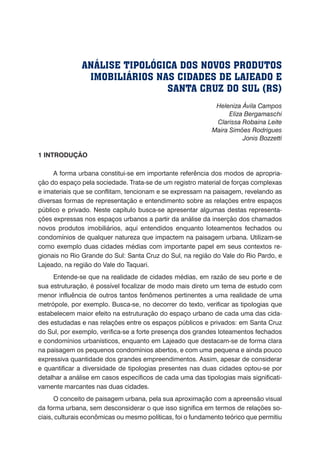 Heleniza Ávila Campos
Eliza Bergamaschi
Clarissa Robaina Leite
Maira Simões Rodrigues
Jonis Bozzetti
1 INTRODUÇÃO
A forma urbana constitui-se em importante referência dos modos de apropria-
ção do espaço pela sociedade. Trata-se de um registro material de forças complexas
e imateriais que se conflitam, tencionam e se expressam na paisagem, revelando as
diversas formas de representação e entendimento sobre as relações entre espaços
público e privado. Neste capítulo busca-se apresentar algumas destas representa-
ções expressas nos espaços urbanos a partir da análise da inserção dos chamados
novos produtos imobiliários, aqui entendidos enquanto loteamentos fechados ou
condomínios de qualquer natureza que impactem na paisagem urbana. Utilizam-se
como exemplo duas cidades médias com importante papel em seus contextos re-
gionais no Rio Grande do Sul: Santa Cruz do Sul, na região do Vale do Rio Pardo, e
Lajeado, na região do Vale do Taquari.
Entende-se que na realidade de cidades médias, em razão de seu porte e de
sua estruturação, é possível focalizar de modo mais direto um tema de estudo com
menor influência de outros tantos fenômenos pertinentes a uma realidade de uma
metrópole, por exemplo. Busca-se, no decorrer do texto, verificar as tipologias que
estabelecem maior efeito na estruturação do espaço urbano de cada uma das cida-
des estudadas e nas relações entre os espaços públicos e privados: em Santa Cruz
do Sul, por exemplo, verifica-se a forte presença dos grandes loteamentos fechados
e condomínios urbanísticos, enquanto em Lajeado que destacam-se de forma clara
na paisagem os pequenos condomínios abertos, e com uma pequena e ainda pouco
expressiva quantidade dos grandes empreendimentos. Assim, apesar de considerar
e quantificar a diversidade de tipologias presentes nas duas cidades optou-se por
detalhar a análise em casos específicos de cada uma das tipologias mais significati-
vamente marcantes nas duas cidades.
O conceito de paisagem urbana, pela sua aproximação com a apreensão visual
da forma urbana, sem desconsiderar o que isso significa em termos de relações so-
ciais, culturais econômicas ou mesmo políticas, foi o fundamento teórico que permitiu
ANÁLISE TIPOLÓGICA DOS NOVOS PRODUTOS
IMOBILIÁRIOS NAS CIDADES DE LAJEADO E
SANTA CRUZ DO SUL (RS)
 