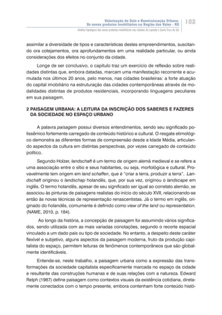 Valorização do Solo e Reestruturação Urbana:
Os novos produtos imobiliários na Região dos Vales - RS
102
Análise tipológica dos novos produtos imobiliários nas cidades de Lajeado e Santa Cruz do Sul
assimilar a diversidade de tipos e características destes empreendimentos, suscitan-
do ora cotejamentos, ora aprofundamentos em uma realidade particular, ou ainda
considerações dos efeitos no conjunto da cidade.
Longe de ser conclusivo, o capítulo traz um exercício de reflexão sobre reali-
dades distintas que, embora datadas, marcam uma manifestação recorrente e acu-
mulada nos últimos 20 anos, pelo menos, nas cidades brasileiras: a forte atuação
do capital imobiliário na estruturação das cidades contemporâneas através de mo-
dalidades distintas de produtos residenciais, incorporando linguagens peculiares
em sua paisagem.
2 PAISAGEM URBANA: A LEITURA DA INSCRIÇÃO DOS SABERES E FAZERES 	
DA SOCIEDADE NO ESPAÇO URBANO
A palavra paisagem possui diversos entendimentos, sendo seu significado po-
lissêmico fortemente carregado de conteúdo histórico e cultural. O resgate etimológi-
co demonstra as diferentes formas de compreensão desde a Idade Média, articulan-
do aspectos da cultura em distintas perspectivas, por vezes carregado de conteúdo
político.
Segundo Holzer, landschaft é um termo de origem alemã medieval e se refere a
uma associação entre o sítio e seus habitantes, ou seja, morfológica ����������������e cultural. Pro-
vavelmente tem origem em land schaffen, que é “criar a terra, produzir a terra”.  ����Lan-
dschaft originou o landschap holandês, que, por sua vez, originou o landscape em
inglês. O termo holandês, apesar de seu significado ser igual ao correlato alemão, se
associou às pinturas de paisagens realistas do início do século XVII, relacionando-se
então às novas técnicas de representação renascentistas. Já o termo em inglês, ori-
ginado do holandês, comumente é definido como view of the land ou representation.
(NAME, 2010, p. 184).
Ao longo da história, a concepção de paisagem foi assumindo vários significa-
dos, sendo utilizada com as mais variadas conotações, segundo o recorte espacial
vinculado a um dado país ou tipo de sociedade. No entanto, a despeito deste caráter
flexível e subjetivo, alguns aspectos da paisagem moderna, fruto da produção capi-
talista do espaço, permitem leituras de fenômenos contemporâneos que são global-
mente identificáveis.
Entende-se, neste trabalho, a paisagem urbana como a expressão das trans-
formações da sociedade capitalista especificamente marcada no espaço da cidade
e resultante das construções humanas e de suas relações com a natureza. Edward
Relph (1987) define paisagem como contextos visuais da existência cotidiana, direta-
mente conectados com o tempo presente, embora contenham forte conteúdo histó-
 
