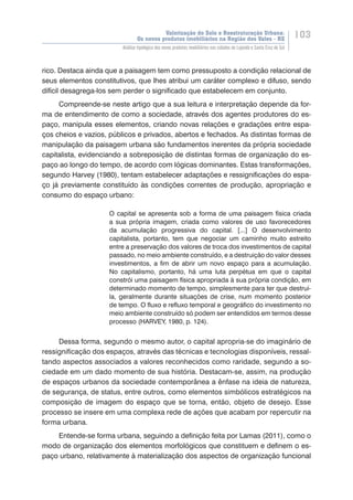 Valorização do Solo e Reestruturação Urbana:
Os novos produtos imobiliários na Região dos Vales - RS
103
Análise tipológica dos novos produtos imobiliários nas cidades de Lajeado e Santa Cruz do Sul
rico. Destaca ainda que a paisagem tem como pressuposto a condição relacional de
seus elementos constitutivos, que lhes atribui um caráter complexo e difuso, sendo
difícil desagrega-los sem perder o significado que estabelecem em conjunto.
Compreende-se neste artigo que a sua leitura e interpretação depende da for-
ma de entendimento de como a sociedade, através dos agentes produtores do es-
paço, manipula esses elementos, criando novas relações e gradações entre espa-
ços cheios e vazios, públicos e privados, abertos e fechados. As distintas formas de
manipulação da paisagem urbana são fundamentos inerentes da própria sociedade
capitalista, evidenciando a sobreposição de distintas formas de organização do es-
paço ao longo do tempo, de acordo com lógicas dominantes. Estas transformações,
segundo Harvey (1980), tentam estabelecer adaptações e ressignificações do espa-
ço já previamente constituído às condições correntes de produção, apropriação e
consumo do espaço urbano:
O capital se apresenta sob a forma de uma paisagem física criada
a sua própria imagem, criada como valores de uso favorecedores
da acumulação progressiva do capital. [...] O desenvolvimento
capitalista, portanto, tem que negociar um caminho muito estreito
entre a preservação dos valores de troca dos investimentos de capital
passado, no meio ambiente construído, e a destruição do valor desses
investimentos, a fim de abrir um novo espaço para a acumulação.
No capitalismo, portanto, há uma luta perpétua em que o capital
constrói uma paisagem física apropriada à sua própria condição, em
determinado momento de tempo, simplesmente para ter que destruí-
la, geralmente durante situações de crise, num momento posterior
de tempo. O fluxo e refluxo temporal e geográfico do investimento no
meio ambiente construído só podem ser entendidos em termos desse
processo (HARVEY, 1980, p. 124).
Dessa forma, segundo o mesmo autor, o capital apropria-se do imaginário de
ressignificação dos espaços, através das técnicas e tecnologias disponíveis, ressal-
tando aspectos associados a valores reconhecidos como raridade, segundo a so-
ciedade em um dado momento de sua história. Destacam-se, assim, na produção
de espaços urbanos da sociedade contemporânea a ênfase na ideia de natureza,
de segurança, de status, entre outros, como elementos simbólicos estratégicos na
composição de imagem do espaço que se torna, então, objeto de desejo. Esse
processo se insere em uma complexa rede de ações que acabam por repercutir na
forma urbana.
Entende-se forma urbana, seguindo a definição feita por Lamas (2011), como o
modo de organização dos elementos morfológicos que constituem e definem o es-
paço urbano, relativamente à materialização dos aspectos de organização funcional
 