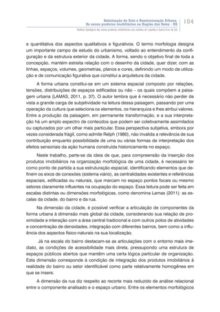 Valorização do Solo e Reestruturação Urbana:
Os novos produtos imobiliários na Região dos Vales - RS
104
Análise tipológica dos novos produtos imobiliários nas cidades de Lajeado e Santa Cruz do Sul
e quantitativa dos aspectos qualitativos e figurativos. O termo morfologia designa
um importante campo de estudo do urbanismo, voltado ao entendimento da confi-
guração e da estrutura exterior da cidade. A forma, sendo o objetivo final de toda a
concepção, mantém estreita relação com o desenho da cidade, quer dizer, com as
linhas, espaços, volumes, geometrias, planos e cores, definindo um modo de utiliza-
ção e de comunicação figurativa que constitui a arquitetura da cidade.
A forma urbana constitui-se em um sistema espacial composto por relações,
tensões, distribuições de espaços edificados ou não – os quais compõem a paisa-
gem urbana (LAMAS, 2011, p. 37). O autor lembra que é necessário não perder de
vista a grande carga de subjetividade na leitura dessa paisagem, passando por uma
operação da cultura que seleciona os elementos, os hierarquiza e lhes atribui valores.
Entre a produção da paisagem, em permanente transformação, e a sua interpreta-
ção há um amplo espectro de conteúdos que podem ser coletivamente assimilados
ou capturados por um olhar mais particular. Essa perspectiva subjetiva, embora por
vezes considerada frágil, como admite Relph (1980), não invalida a relevância de sua
contribuição enquanto possibilidade de uma ou várias formas de interpretação dos
efeitos sensoriais da ação humana construída historicamente no espaço.
Neste trabalho, parte-se da ideia de que, para compreensão da inserção dos
produtos imobiliários na organização morfológica de uma cidade, é necessário ter
como ponto de partida a sua estruturação espacial, identificando elementos que de-
finem os eixos de conexões (sistema viário), as centralidades existentes e referências
espaciais, edificadas ou naturais, que marcam no espaço pontos focais ou mesmo
setores claramente influentes na ocupação do espaço. Essa leitura pode ser feita em
escalas distintas ou dimensões morfológicas, como denomina Lamas (2011): as es-
calas da cidade, do bairro e da rua.
Na dimensão da cidade, é possível verificar a articulação de componentes da
forma urbana à dimensão mais global da cidade, considerando sua relação de pro-
ximidade e interação com a área central tradicional e com outros polos de atividades
e concentração de densidades, integração com diferentes bairros, bem como a influ-
ência dos aspectos físico-naturais na sua localização.
Já na escala do bairro destacam-se as articulações com o ent��������������orno mais ime-
diato, as condições de acessibilidade mais direta, pressupondo uma estrutura de
espaços públicos abertos que mantêm uma certa lógica particular de organização.
Esta dimensão corresponde à condição de integração dos produtos imobiliários à
realidade do bairro ou setor identificável como parte relativamente homogênea em
que se insere.
A dimensão da rua diz respeito ao recorte mais reduzido de análise relacional
entre o componente analisado e o espaço urbano. Entre os elementos morfológicos
 