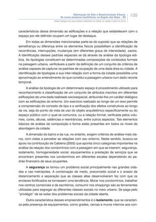 Valorização do Solo e Reestruturação Urbana:
Os novos produtos imobiliários na Região dos Vales - RS
105
Análise tipológica dos novos produtos imobiliários nas cidades de Lajeado e Santa Cruz do Sul
característicos dessa dimensão as edificações e a relação que estabelecem com o
espaço por ele definido ocupam um lugar de destaque.
Em todas as dimensões mencionadas parte-se do suposto que as relações de
semelhança ou diferença entre os elementos físicos possibilitam a identificação de
recorrências, interrupções, mudanças (em diferentes graus de intensidade), vazios.
A identificação desses padrões espaciais se dá através da análise da tipologia edi-
lícia. As tipologias constituem-se determinadas composições de conteúdos formais
na paisagem urbana, verificáveis a partir da definição de um conjunto de critérios de
análise capazes de capturar os padrões de ocupação de uma dada área ou cidade. A
identificação de tipologias e sua inter-relação com a forma da cidade possibilita uma
aproximação ao entendimento do que constitui a paisagem urbana num dado recorte
temporal.
A análise da tipologia de um determinado espaço é procedimento utilizado para
reconhecimento e classificação de um conjunto de atributos inscritos em diferentes
edificações de uma dada realidade socioespacial, atribuindo-lhe um caráter dialógico
com as edificações do entorno. Um exercício realizado ao longo de um eixo permite
a compreensão do conceito de tipo e a verificação dos efeitos construtivos ao longo
da via, seja do ponto de vista de uso do objeto arquitetônico especificamente ou do
espaço público com o qual se comunica, ou a relação formal, verificada pelos volu-
mes, cores, alturas, saliências e reentrâncias, entre outros aspectos. Tais elementos
básicos de análise de composição e forma estão presentes em todos os níveis de
abordagem da cidade.
A dimensão do bairro e da rua, no entanto, exigem critérios de análise mais cla-
ros, com vistas a perceber as relações com seu entorno. Neste sentido, buscou-se
apoio na contribuição de Caldeira (2003) que aponta cinco categorias importantes na
análise da relação dos condomínios com a paisagem em que se inserem: segurança,
isolamento, homogeneidade social, equipamentos e prestação de serviços que se
encontram presentes nos condomínios em diferentes escalas dependendo do pa-
drão financeiro de seus ocupantes.
A segurança se tornou um problema social principalmente nas grandes cida-
des e nas metrópoles. A combinação de medo, preconceito social e o anseio de
distanciamento e separação que as classes altas desenvolveram fez com que os
enclaves fortificados se tornassem uma tendência. Morar nos condomínios, trabalhar
nos centros comerciais e de escritórios, consumir nos shoppings são as ferramentas
utilizadas para segregar as diferentes classes sociais no meio urbano. Se paga pelo
“privilégio” de se isolar dos problemas sociais da cidade aberta.
Outra característica desses empreendimentos é o isolamento, que se caracteri-
za pela presença de equipamentos, como grades, cercas e muros internos aos con-
 