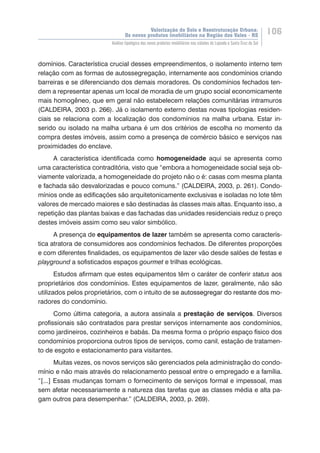 Valorização do Solo e Reestruturação Urbana:
Os novos produtos imobiliários na Região dos Vales - RS
106
Análise tipológica dos novos produtos imobiliários nas cidades de Lajeado e Santa Cruz do Sul
domínios. Característica crucial desses empreendimentos, o isolamento interno tem
relação com as formas de autossegregação, internamente aos condomínios criando
barreiras e se diferenciando dos demais moradores. Os condomínios fechados ten-
dem a representar apenas um local de moradia de um grupo social economicamente
mais homogêneo, que em geral não estabelecem relações comunitárias intramuros
(CALDEIRA, 2003 p. 266). Já o isolamento externo destas novas tipologias residen-
ciais se relaciona com a localização dos condomínios na malha urbana. Estar in-
serido ou isolado na malha urbana é um dos critérios de escolha no momento da
compra destes imóveis, assim como a presença de comércio básico e serviços nas
proximidades do enclave.
A característica identificada como homogeneidade aqui se apresenta como
uma característica contraditória, visto que “embora a homogeneidade social seja ob-
viamente valorizada, a homogeneidade do projeto não o é: casas com mesma planta
e fachada são desvalorizadas e pouco comuns.” (CALDEIRA, 2003, p. 261). Condo-
mínios onde as edificações são arquitetonicamente exclusivas e isoladas no lote têm
valores de mercado maiores e são destinadas às classes mais altas. Enquanto isso, a
repetição das plantas baixas e das fachadas das unidades residenciais reduz o preço
destes imóveis assim como seu valor simbólico.
A presença de equipamentos de lazer também se apresenta como caracterís-
tica atratora de consumidores aos condomínios fechados. De diferentes proporções
e com diferentes finalidades, os equipamentos de lazer vão desde salões de festas e
playground a sofisticados espaços gourmet e trilhas ecológicas. 	
Estudos afirmam que estes equipamentos têm o caráter de conferir status aos
proprietários dos condomínios. Estes equipamentos de lazer, geralmente, não são
utilizados pelos proprietários, com o intuito de se ���������������������������������autossegregar do restante dos mo-
radores do condomínio.
Como última categoria, a autora assinala a prestação de serviços. Diversos
profissionais são contratados para prestar serviços internamente aos condomínios,
como jardineiros, cozinheiros e babás. Da mesma forma o próprio espaço físico dos
condomínios proporciona outros tipos de serviços, como canil, estação de tratamen-
to de esgoto e estacionamento para visitantes.
Muitas vezes, os novos serviços são gerenciados pela administração do condo-
mínio e não mais através do relacionamento pessoal entre o empregado e a família.
“[...] Essas mudanças tornam o fornecimento de serviços formal e impessoal, mas
sem afetar necessariamente a natureza das tarefas que as classes média e alta pa-
gam outros para desempenhar.” (CALDEIRA, 2003, p. 269).
 
