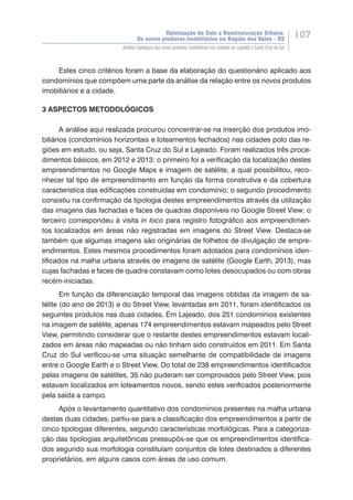 Valorização do Solo e Reestruturação Urbana:
Os novos produtos imobiliários na Região dos Vales - RS
107
Análise tipológica dos novos produtos imobiliários nas cidades de Lajeado e Santa Cruz do Sul
Estes cinco critérios foram a base da elaboração do questionário aplicado aos
condomínios que compõem uma parte da análise da relação entre os novos produtos
imobiliários e a cidade.
3 ASPECTOS METODOLÓGICOS
A análise aqui realizada procurou concentrar-se na inserção dos produtos imo-
biliários (condomínios horizontais e loteamentos fechados) nas cidades polo das re-
giões em estudo, ou seja, Santa Cruz do Sul e Lajeado. Foram realizados três proce-
dimentos básicos, em 2012 e 2013: o primeiro foi a verificação da localização destes
empreendimentos no Google Maps e imagem de satélite, a qual possibilitou, reco-
nhecer tal tipo de empreendimento em função da forma construtiva e da cobertura
característica das edificações construídas em condomínio; o segundo procedimento
consistiu na confirmação da tipologia destes empreendimentos através da utilização
das imagens das fachadas e faces de quadras disponíveis no Google Street View; o
terceiro correspondeu à visita in loco para registro fotográfico aos empreendimen-
tos localizados em áreas não registradas em imagens do Street View. Destaca-se
também que algumas imagens são originárias de folhetos de divulgação de empre-
endimentos. Estes mesmos procedimentos foram adotados para condomínios iden-
tificados na malha urbana através de imagens de satélite (Google Earth, 2013), mas
cujas fachadas e faces de quadra constavam como lotes desocupados ou com obras
recém-iniciadas.
Em função da diferenciação temporal das imagens obtidas da imagem de sa-
télite (do ano de 2013) e do Street View, levantadas em 2011, foram identificados os
seguintes produtos nas duas cidades. Em Lajeado, dos 251 condomínios existentes
na imagem de satélite, apenas 174 empreendimentos estavam mapeados pelo Street
View, permitindo considerar que o restante destes empreendimentos estavam locali-
zados em áreas não mapeadas ou não tinham sido construídos em 2011. Em Santa
Cruz do Sul verificou-se uma situação semelhante de compatibilidade de imagens
entre o Google Earth e o Street View. Do total de 238 empreendimentos identificados
pelas imagens de satélites, 35 não puderam ser comprovados pelo Street View, pois
estavam localizados em loteamentos novos, sendo estes verificados posteriormente
pela saída a campo.
Após o levantamento quantitativo dos condomínios presentes na malha urbana
destas duas cidades, partiu-se para a classificação dos empreendimentos a partir de
cinco tipologias diferentes, segundo características morfológicas. Para a categoriza-
ção das tipologias arquitetônicas pressupôs-se que os empreendimentos identifica-
dos segundo sua morfologia constituíam conjuntos de lotes destinados a diferentes
proprietários, em alguns casos com áreas de uso comum.
 