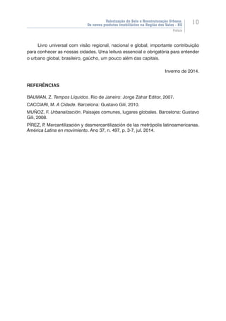 Valorização do Solo e Reestruturação Urbana:
Os novos produtos imobiliários na Região dos Vales - RS
10
Prefácio
Livro universal com visão regional, nacional e global, importante contribuição
para conhecer as nossas cidades. Uma leitura essencial e obrigatória para entender
o urbano global, brasileiro, gaúcho, um pouco além das capitais.
Inverno de 2014.
REFERÊNCIAS
BAUMAN, Z. Tempos Líquidos. Rio de Janeiro: Jorge Zahar Editor, 2007.
CACCIARI, M. A Cidade. Barcelona: Gustavo Gili, 2010.
MUÑOZ, F. Urbanalización. Paisajes comunes, lugares globales. Barcelona: Gustavo
Gili, 2008.
PÍREZ, P. Mercantilización y desmercantilización de las metrópolis latinoamericanas.
América Latina en movimiento. Ano 37, n. 497, p. 3-7, jul. 2014.
 