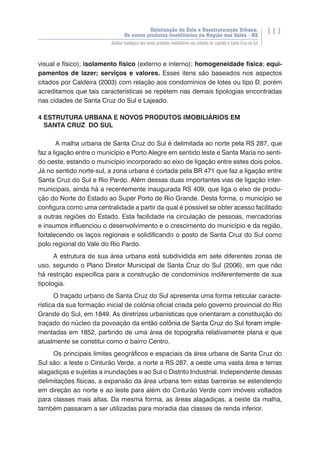 Valorização do Solo e Reestruturação Urbana:
Os novos produtos imobiliários na Região dos Vales - RS
111
Análise tipológica dos novos produtos imobiliários nas cidades de Lajeado e Santa Cruz do Sul
visual e físico); isolamento físico (externo e interno); homogeneidade física; equi-
pamentos de lazer; serviços e valores. Esses itens são baseados nos aspectos
citados por Caldeira (2003) com relação aos condomínios de lotes ou tipo D, porém
acreditamos que tais características se repetem nas demais tipologias encontradas
nas cidades de Santa Cruz do Sul e Lajeado.
4 ESTRUTURA URBANA E NOVOS PRODUTOS IMOBILIÁRIOS EM
SANTA CRUZ DO SUL
A malha urbana de Santa Cruz do Sul é delimitada ao norte pela RS 287, que
faz a ligação entre o município e Porto Alegre em sentido leste e Santa Maria no senti-
do oeste, estando o município incorporado ao eixo de ligação entre estes dois polos.
Já no sentido norte-sul, a zona urbana é cortada pela BR 471 que faz a ligação entre
Santa Cruz do Sul e Rio Pardo. Além dessas duas importantes vias de ligação inter-
municipais, ainda há a recentemente inaugurada RS 409, que liga o eixo de produ-
ção do Norte do Estado ao Super Porto de Rio Grande. Desta forma, o município se
configura como uma centralidade a partir da qual é possível se obter acesso facilitado
a outras regiões do Estado. Esta facilidade na circulação de pessoas, mercadorias
e insumos influenciou o desenvolvimento e o crescimento do município e da região,
fortalecendo os laços regionais e solidificando o posto de Santa Cruz do Sul como
polo regional do Vale do Rio Pardo.
A estrutura de sua área urbana está subdividida em sete diferentes zonas de
uso, segundo o Plano Diretor Municipal de Santa Cruz do Sul (2006), em que não
há restrição específica para a construção de condomínios indiferentemente de sua
tipologia.
O traçado urbano de Santa Cruz do Sul apresenta uma forma reticular caracte-
rística da sua formação inicial de colônia oficial criada pelo governo provincial do Rio
Grande do Sul, em 1849. As diretrizes urbanísticas que orientaram a constituição do
traçado do núcleo da povoação da ent��������������������������������������������ão colônia de Santa Cruz do Sul�������������foram imple-
mentadas em 1852, partindo de uma área de topografia relativamente plana e que
atualmente se constitui como o bairro Centro.
Os principais limites geográficos e espaciais da área urbana de Santa Cruz do
Sul são: a leste o Cinturão Verde, a norte a RS 287, a oeste uma vasta área e terras
alagadiças e sujeitas a inundações e ao Sul o Distrito Industrial. Independente dessas
delimitações físicas, a expansão da área urbana tem estas barreiras se estendendo
em direção ao norte e ao leste para além do Cinturão Verde com imóveis voltados
para classes mais altas. Da mesma forma, as áreas alagadiças, a oeste da malha,
também passaram a ser utilizadas para moradia das classes de renda inferior.
 